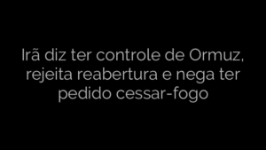​Irã diz ter controle de Ormuz, rejeita reabertura e nega ter pedido cessar-fogo 